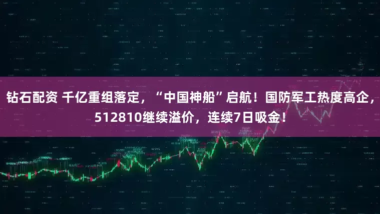 钻石配资 千亿重组落定，“中国神船”启航！国防军工热度高企，512810继续溢价，连续7日吸金！