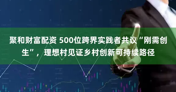 聚和财富配资 500位跨界实践者共议“刚需创生”，理想村见证乡村创新可持续路径