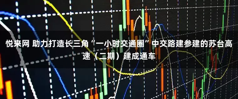 悦来网 助力打造长三角“一小时交通圈”中交路建参建的苏台高速（二期）建成通车