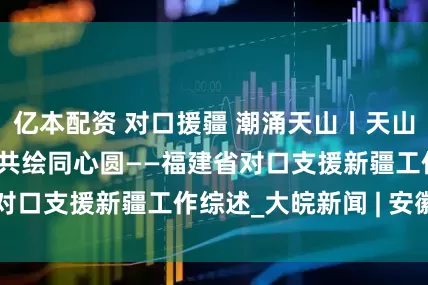 亿本配资 对口援疆 潮涌天山丨天山闽水共潮生 闽新共绘同心圆——福建省对口支援新疆工作综述_大皖新闻 | 安徽网