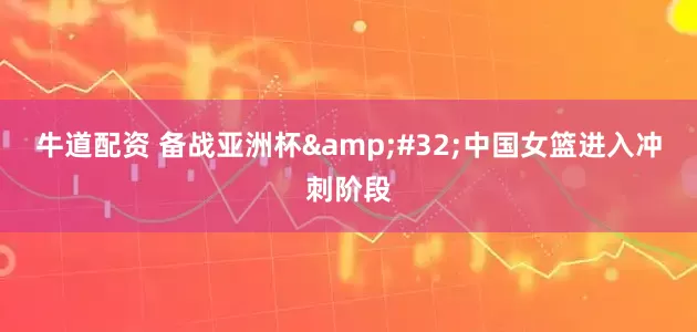 牛道配资 备战亚洲杯&#32;中国女篮进入冲刺阶段