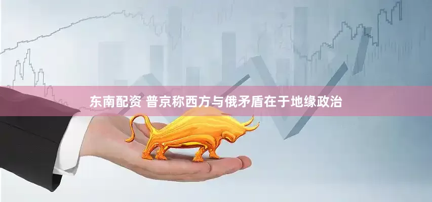 东南配资 普京称西方与俄矛盾在于地缘政治