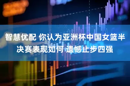 智慧优配 你认为亚洲杯中国女篮半决赛表现如何 遗憾止步四强
