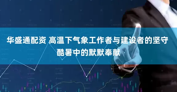 华盛通配资 高温下气象工作者与建设者的坚守 酷暑中的默默奉献