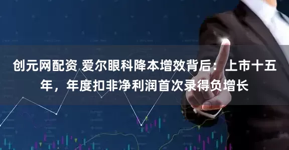 创元网配资 爱尔眼科降本增效背后：上市十五年，年度扣非净利润首次录得负增长
