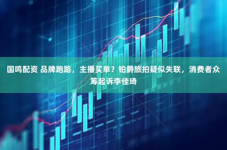 国鸣配资 品牌跑路，主播买单？铂爵旅拍疑似失联，消费者众筹起诉李佳琦