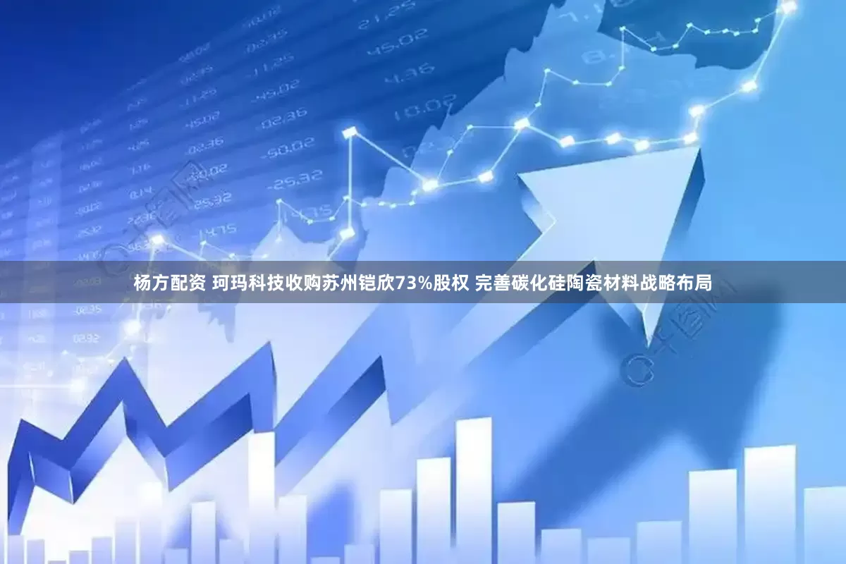 杨方配资 珂玛科技收购苏州铠欣73%股权 完善碳化硅陶瓷材料战略布局