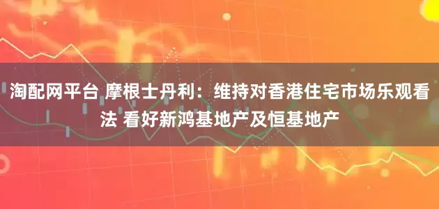淘配网平台 摩根士丹利：维持对香港住宅市场乐观看法 看好新鸿基地产及恒基地产