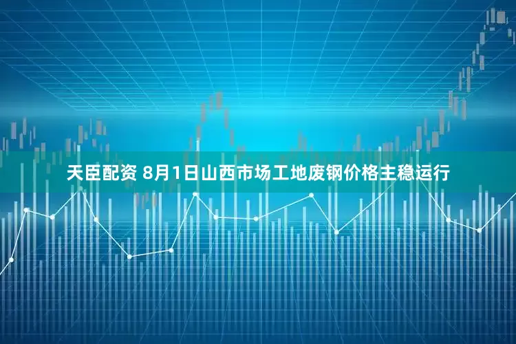 天臣配资 8月1日山西市场工地废钢价格主稳运行