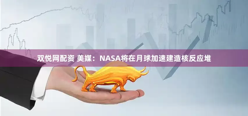双悦网配资 美媒：NASA将在月球加速建造核反应堆