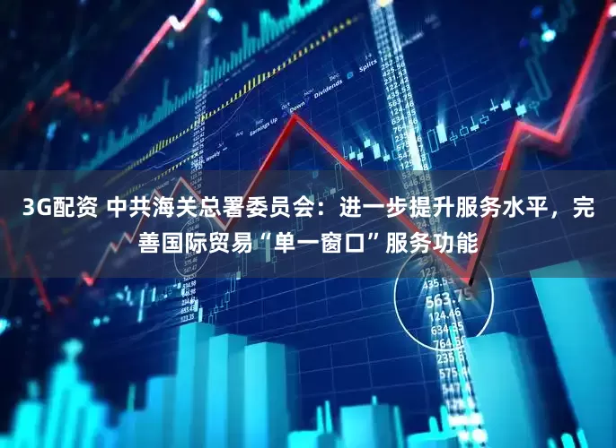 3G配资 中共海关总署委员会：进一步提升服务水平，完善国际贸易“单一窗口”服务功能