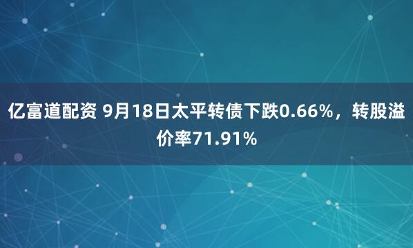亿富道配资 9月18日太平转债下跌0.66%,转股溢价率71.91%