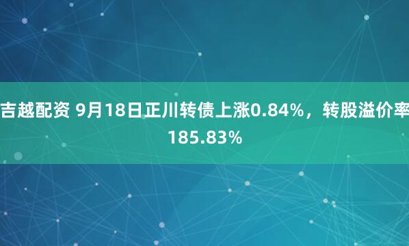 吉越配资 9月18日正川转债上涨0.84%,转股溢价率185.83%
