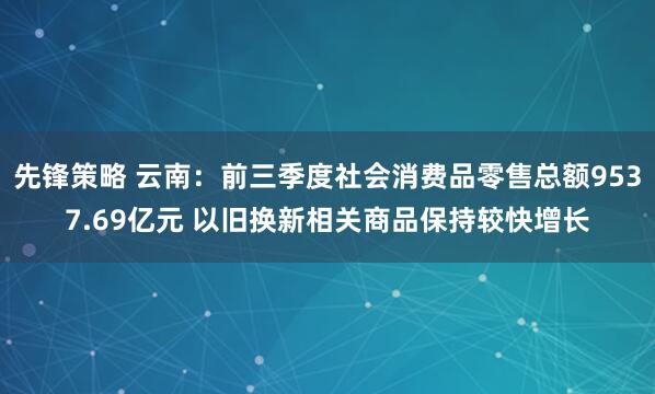 先锋策略 云南：前三季度社会消费品零售总额9537.69亿元 以旧换新相关商品保持较快增长