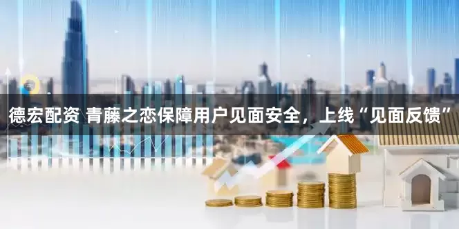 德宏配资 青藤之恋保障用户见面安全，上线“见面反馈”