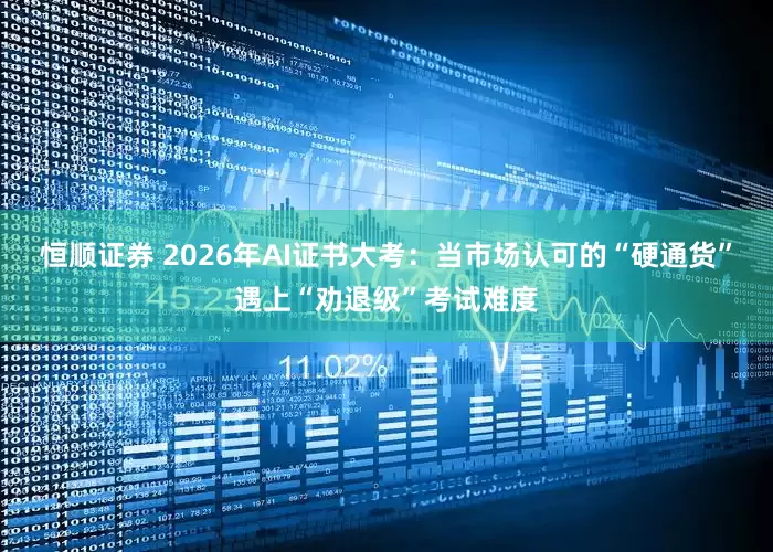 恒顺证券 2026年AI证书大考：当市场认可的“硬通货”遇上“劝退级”考试难度