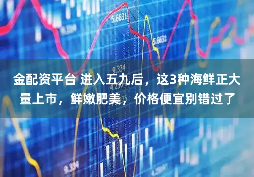 金配资平台 进入五九后，这3种海鲜正大量上市，鲜嫩肥美，价格便宜别错过了