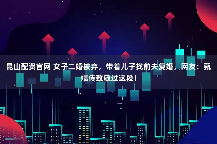 昆山配资官网 女子二婚被弃，带着儿子找前夫复婚，网友：甄嬛传致敬过这段！