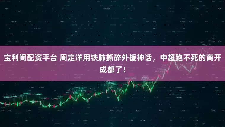 宝利阁配资平台 周定洋用铁肺撕碎外援神话，中超跑不死的离开成都了！