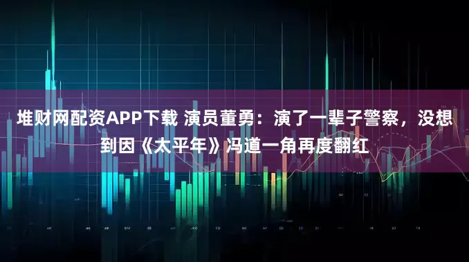 堆财网配资APP下载 演员董勇：演了一辈子警察，没想到因《太平年》冯道一角再度翻红