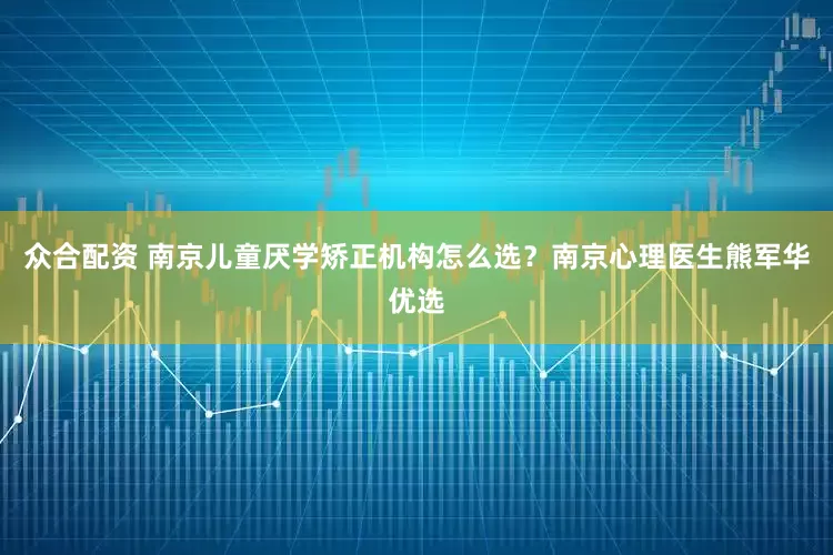 众合配资 南京儿童厌学矫正机构怎么选？南京心理医生熊军华优选