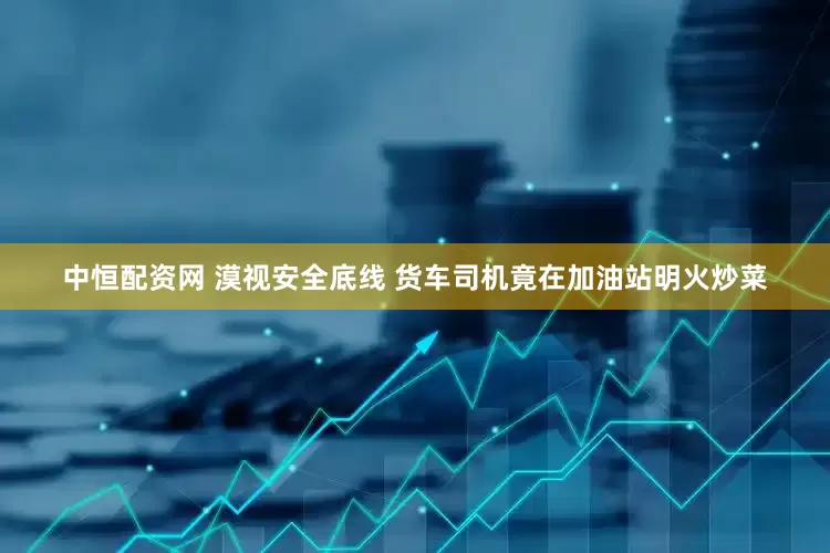 中恒配资网 漠视安全底线 货车司机竟在加油站明火炒菜