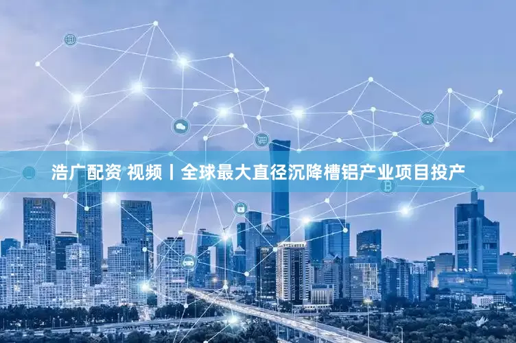 浩广配资 视频丨全球最大直径沉降槽铝产业项目投产